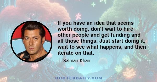 If you have an idea that seems worth doing, don't wait to hire other people and get funding and all those things. Just start doing it, wait to see what happens, and then iterate on that.