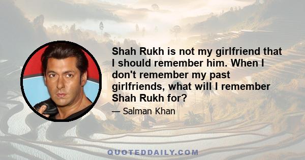 Shah Rukh is not my girlfriend that I should remember him. When I don't remember my past girlfriends, what will I remember Shah Rukh for?