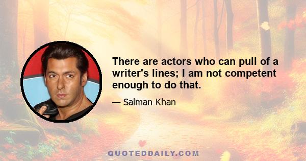 There are actors who can pull of a writer's lines; I am not competent enough to do that.