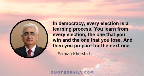 In democracy, every election is a learning process. You learn from every election, the one that you win and the one that you lose. And then you prepare for the next one.