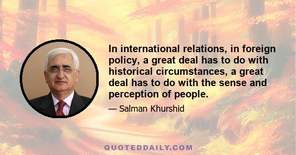 In international relations, in foreign policy, a great deal has to do with historical circumstances, a great deal has to do with the sense and perception of people.