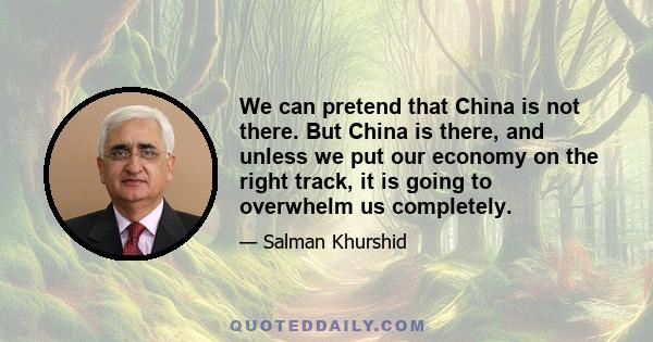 We can pretend that China is not there. But China is there, and unless we put our economy on the right track, it is going to overwhelm us completely.