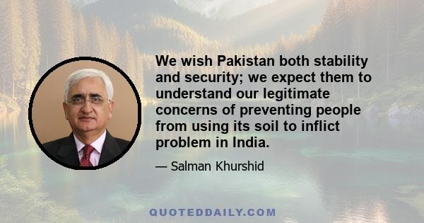 We wish Pakistan both stability and security; we expect them to understand our legitimate concerns of preventing people from using its soil to inflict problem in India.