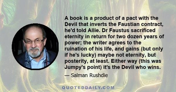 A book is a product of a pact with the Devil that inverts the Faustian contract, he'd told Allie. Dr Faustus sacrificed eternity in return for two dozen years of power; the writer agrees to the ruination of his life,