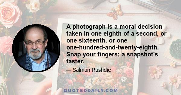 A photograph is a moral decision taken in one eighth of a second, or one sixteenth, or one one-hundred-and-twenty-eighth. Snap your fingers; a snapshot's faster.