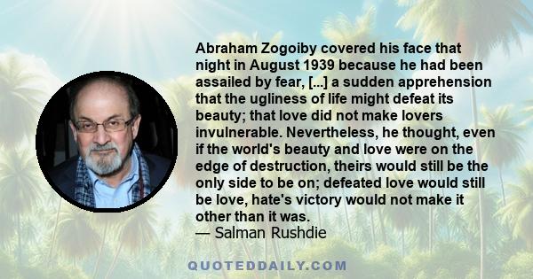 Abraham Zogoiby covered his face that night in August 1939 because he had been assailed by fear, [...] a sudden apprehension that the ugliness of life might defeat its beauty; that love did not make lovers invulnerable. 