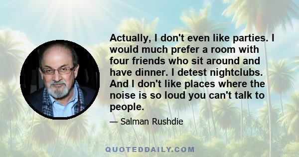 Actually, I don't even like parties. I would much prefer a room with four friends who sit around and have dinner. I detest nightclubs. And I don't like places where the noise is so loud you can't talk to people.