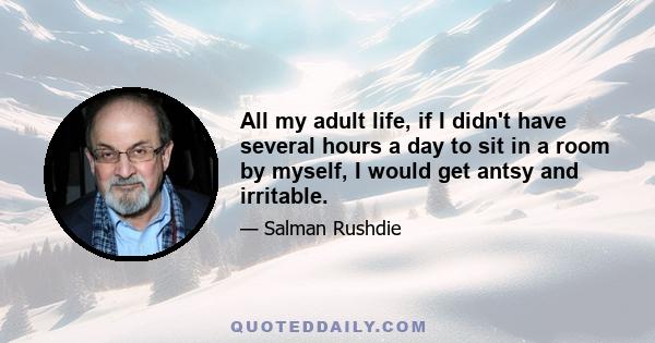 All my adult life, if I didn't have several hours a day to sit in a room by myself, I would get antsy and irritable.