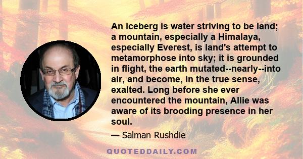 An iceberg is water striving to be land; a mountain, especially a Himalaya, especially Everest, is land's attempt to metamorphose into sky; it is grounded in flight, the earth mutated--nearly--into air, and become, in