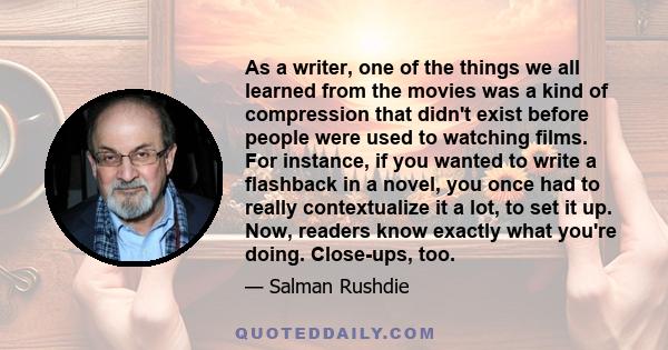 As a writer, one of the things we all learned from the movies was a kind of compression that didn't exist before people were used to watching films. For instance, if you wanted to write a flashback in a novel, you once