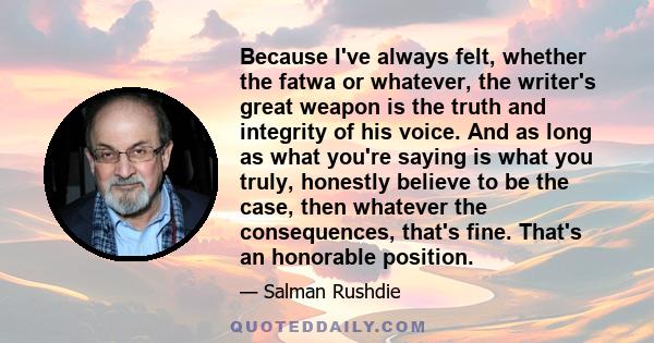 Because I've always felt, whether the fatwa or whatever, the writer's great weapon is the truth and integrity of his voice. And as long as what you're saying is what you truly, honestly believe to be the case, then