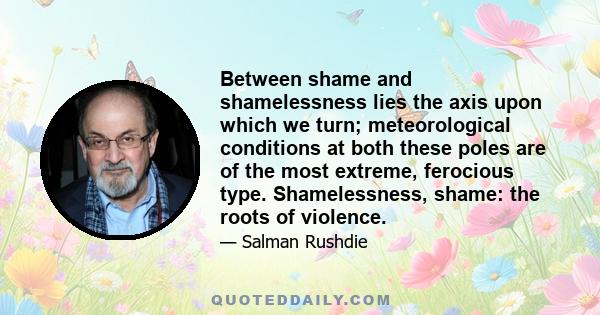 Between shame and shamelessness lies the axis upon which we turn; meteorological conditions at both these poles are of the most extreme, ferocious type. Shamelessness, shame: the roots of violence.