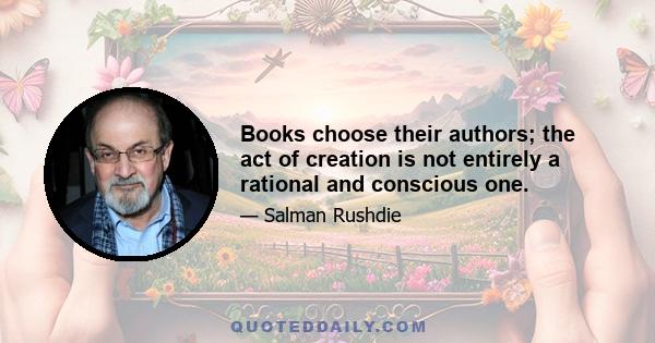 Books choose their authors; the act of creation is not entirely a rational and conscious one.