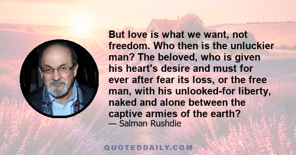 But love is what we want, not freedom. Who then is the unluckier man? The beloved, who is given his heart's desire and must for ever after fear its loss, or the free man, with his unlooked-for liberty, naked and alone