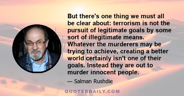 But there's one thing we must all be clear about: terrorism is not the pursuit of legitimate goals by some sort of illegitimate means. Whatever the murderers may be trying to achieve, creating a better world certainly