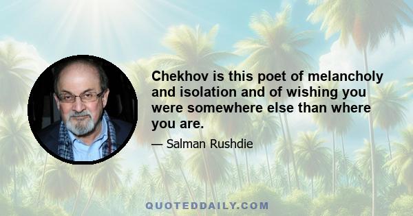 Chekhov is this poet of melancholy and isolation and of wishing you were somewhere else than where you are.