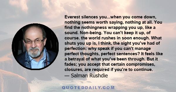 Everest silences you...when you come down, nothing seems worth saying, nothing at all. You find the nothingness wrapping you up, like a sound. Non-being. You can't keep it up, of course. the world rushes in soon enough. 