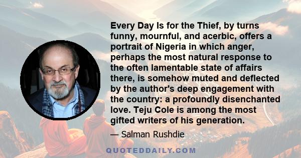 Every Day Is for the Thief, by turns funny, mournful, and acerbic, offers a portrait of Nigeria in which anger, perhaps the most natural response to the often lamentable state of affairs there, is somehow muted and