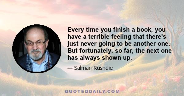 Every time you finish a book, you have a terrible feeling that there's just never going to be another one. But fortunately, so far, the next one has always shown up.