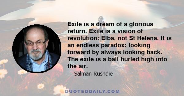 Exile is a dream of a glorious return. Exile is a vision of revolution: Elba, not St Helena. It is an endless paradox: looking forward by always looking back. The exile is a ball hurled high into the air.