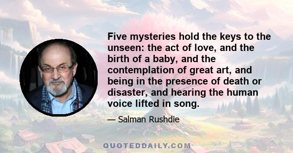 Five mysteries hold the keys to the unseen: the act of love, and the birth of a baby, and the contemplation of great art, and being in the presence of death or disaster, and hearing the human voice lifted in song.