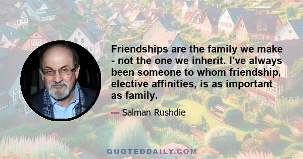 Friendships are the family we make - not the one we inherit. I've always been someone to whom friendship, elective affinities, is as important as family.