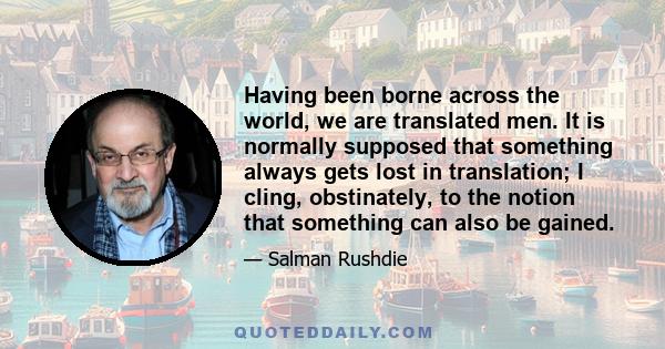 Having been borne across the world, we are translated men. It is normally supposed that something always gets lost in translation; I cling, obstinately, to the notion that something can also be gained.