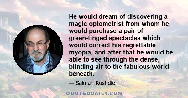 He would dream of discovering a magic optometrist from whom he would purchase a pair of green-tinged spectacles which would correct his regrettable myopia, and after that he would be able to see through the dense,