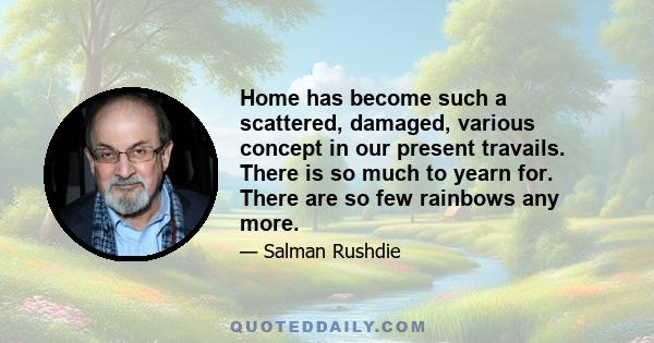 Home has become such a scattered, damaged, various concept in our present travails. There is so much to yearn for. There are so few rainbows any more.