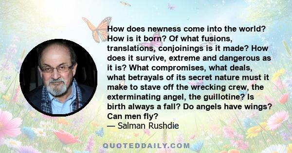 How does newness come into the world? How is it born? Of what fusions, translations, conjoinings is it made? How does it survive, extreme and dangerous as it is? What compromises, what deals, what betrayals of its