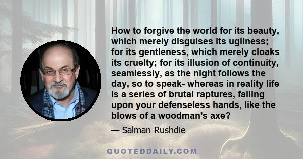 How to forgive the world for its beauty, which merely disguises its ugliness; for its gentleness, which merely cloaks its cruelty; for its illusion of continuity, seamlessly, as the night follows the day, so to speak-