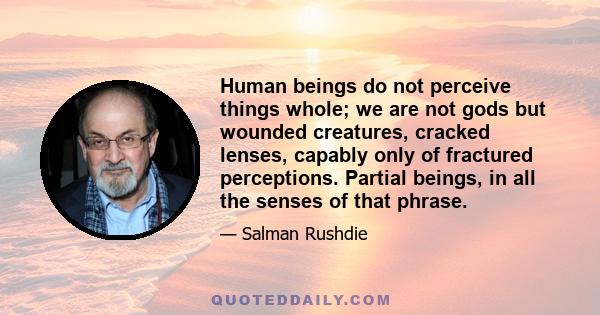 Human beings do not perceive things whole; we are not gods but wounded creatures, cracked lenses, capably only of fractured perceptions. Partial beings, in all the senses of that phrase.