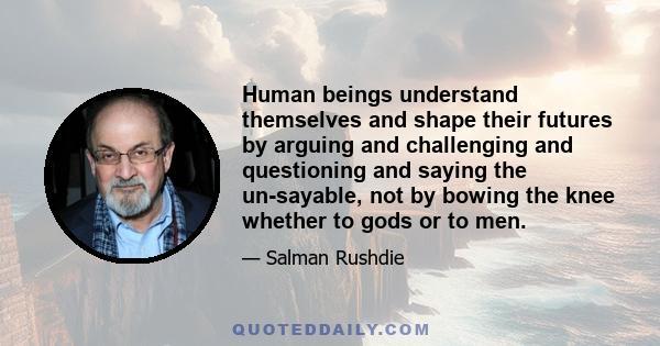 Human beings understand themselves and shape their futures by arguing and challenging and questioning and saying the un-sayable, not by bowing the knee whether to gods or to men.