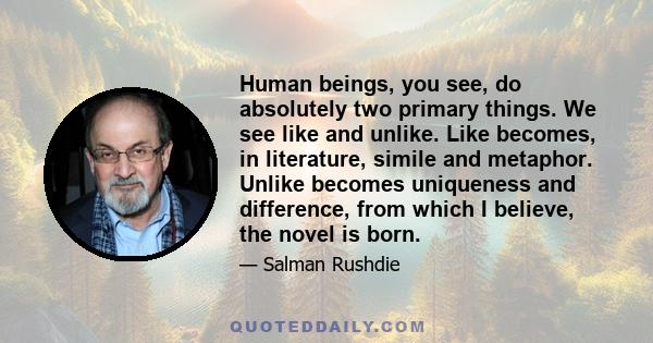 Human beings, you see, do absolutely two primary things. We see like and unlike. Like becomes, in literature, simile and metaphor. Unlike becomes uniqueness and difference, from which I believe, the novel is born.