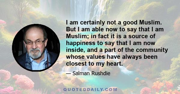 I am certainly not a good Muslim. But I am able now to say that I am Muslim; in fact it is a source of happiness to say that I am now inside, and a part of the community whose values have always been closest to my heart.