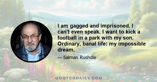 I am gagged and imprisoned. I can't even speak. I want to kick a football in a park with my son. Ordinary, banal life: my impossible dream.