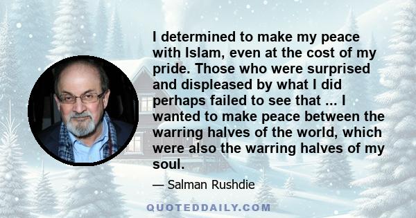 I determined to make my peace with Islam, even at the cost of my pride. Those who were surprised and displeased by what I did perhaps failed to see that ... I wanted to make peace between the warring halves of the