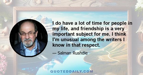 I do have a lot of time for people in my life, and friendship is a very important subject for me. I think I'm unusual among the writers I know in that respect.