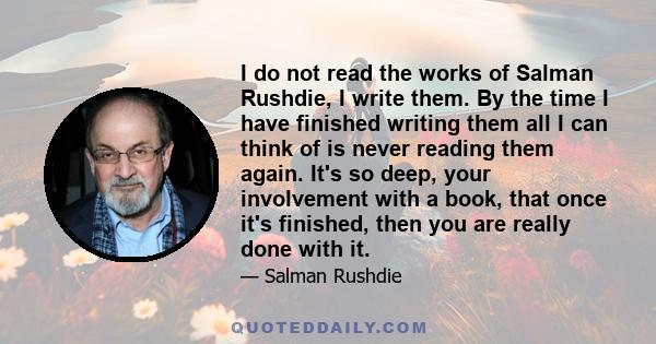 I do not read the works of Salman Rushdie, I write them. By the time I have finished writing them all I can think of is never reading them again. It's so deep, your involvement with a book, that once it's finished, then 