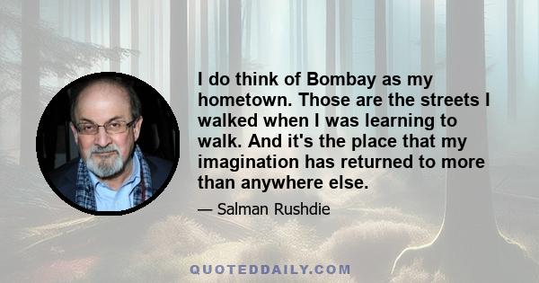 I do think of Bombay as my hometown. Those are the streets I walked when I was learning to walk. And it's the place that my imagination has returned to more than anywhere else.