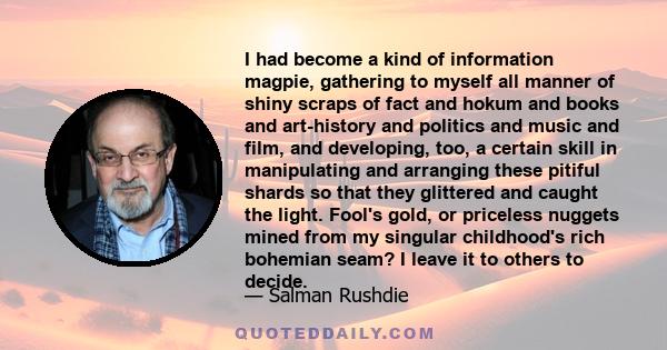 I had become a kind of information magpie, gathering to myself all manner of shiny scraps of fact and hokum and books and art-history and politics and music and film, and developing, too, a certain skill in manipulating 