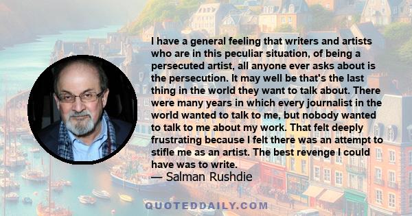 I have a general feeling that writers and artists who are in this peculiar situation, of being a persecuted artist, all anyone ever asks about is the persecution. It may well be that's the last thing in the world they