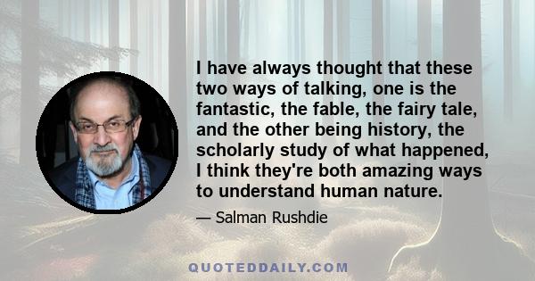 I have always thought that these two ways of talking, one is the fantastic, the fable, the fairy tale, and the other being history, the scholarly study of what happened, I think they're both amazing ways to understand