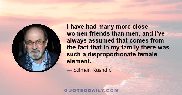 I have had many more close women friends than men, and I've always assumed that comes from the fact that in my family there was such a disproportionate female element.