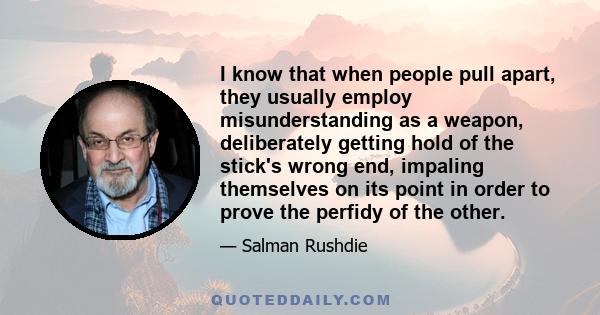 I know that when people pull apart, they usually employ misunderstanding as a weapon, deliberately getting hold of the stick's wrong end, impaling themselves on its point in order to prove the perfidy of the other.