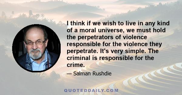 I think if we wish to live in any kind of a moral universe, we must hold the perpetrators of violence responsible for the violence they perpetrate. It's very simple. The criminal is responsible for the crime.