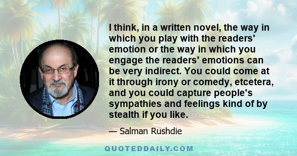 I think, in a written novel, the way in which you play with the readers' emotion or the way in which you engage the readers' emotions can be very indirect. You could come at it through irony or comedy, etcetera, and you 