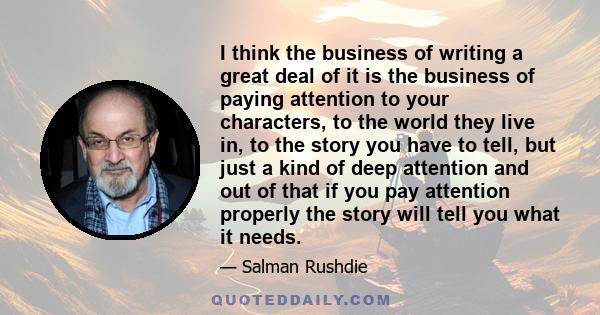 I think the business of writing a great deal of it is the business of paying attention to your characters, to the world they live in, to the story you have to tell, but just a kind of deep attention and out of that if