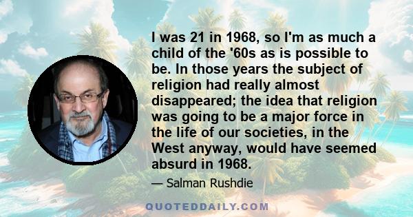 I was 21 in 1968, so I'm as much a child of the '60s as is possible to be. In those years the subject of religion had really almost disappeared; the idea that religion was going to be a major force in the life of our