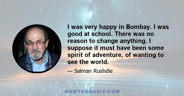 I was very happy in Bombay. I was good at school. There was no reason to change anything. I suppose it must have been some spirit of adventure, of wanting to see the world.